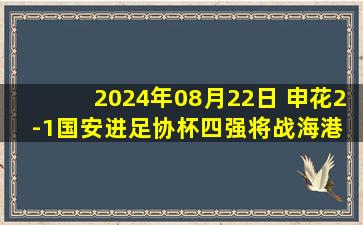 2024年08月22日 申花2-1国安进足协杯四强将战海港 法比奥禁区倒地被判手球引争议